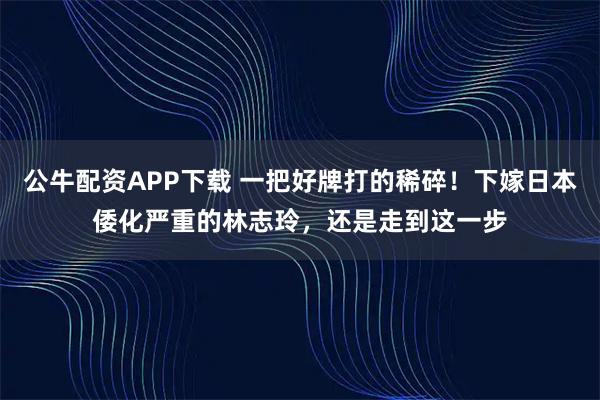 公牛配资APP下载 一把好牌打的稀碎！下嫁日本倭化严重的林志玲，还是走到这一步