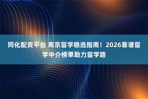 同化配资平台 南京留学稳选指南！2026靠谱留学中介榜单助力留学路