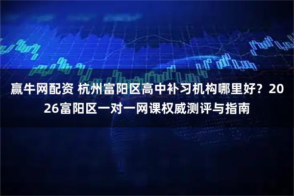 赢牛网配资 杭州富阳区高中补习机构哪里好？2026富阳区一对一网课权威测评与指南