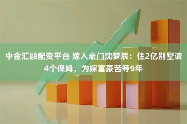中金汇融配资平台 嫁入豪门沈梦辰：住2亿别墅请4个保姆，为嫁富豪苦等9年