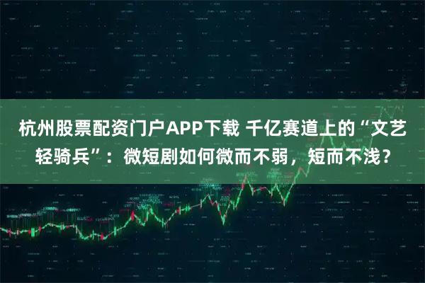 杭州股票配资门户APP下载 千亿赛道上的“文艺轻骑兵”:微短剧如何微而不弱,短而不浅?