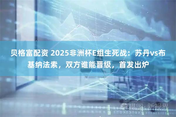 贝格富配资 2025非洲杯E组生死战：苏丹vs布基纳法索，双方谁能晋级，首发出炉