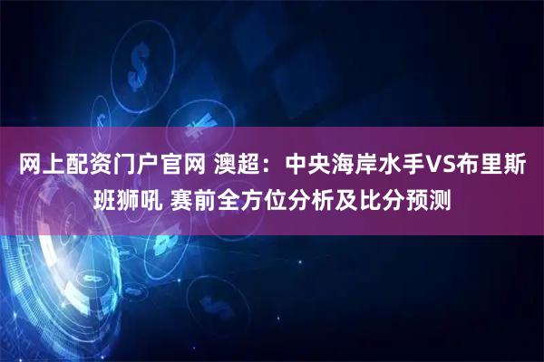 网上配资门户官网 澳超:中央海岸水手VS布里斯班狮吼 赛前全方位分析及比分预测