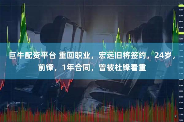 巨牛配资平台 重回职业,宏远旧将签约,24岁,前锋,1年合同,曾被杜锋看重