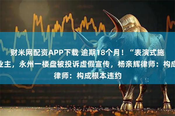 财米网配资APP下载 逾期18个月！“表演式施工”坑苦业主，永州一楼盘被投诉虚假宣传，杨亲辉律师：构成根本违约