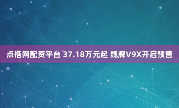 点搭网配资平台 37.18万元起 魏牌V9X开启预售
