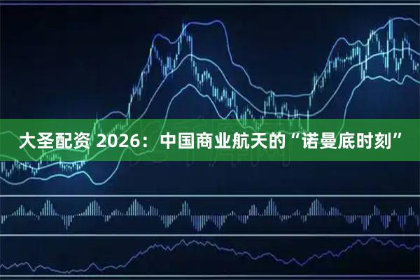 大圣配资 2026：中国商业航天的“诺曼底时刻”