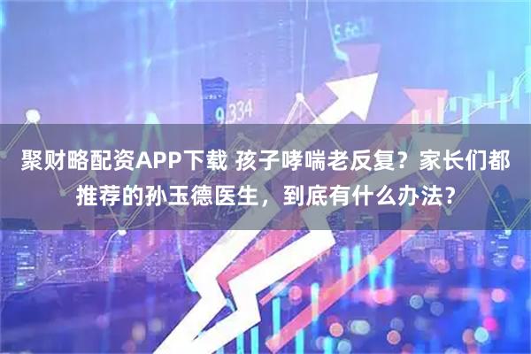 聚财略配资APP下载 孩子哮喘老反复？家长们都推荐的孙玉德医生，到底有什么办法？