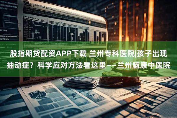 股指期货配资APP下载 兰州专科医院|孩子出现抽动症？科学应对方法看这里——兰州脑康中医院
