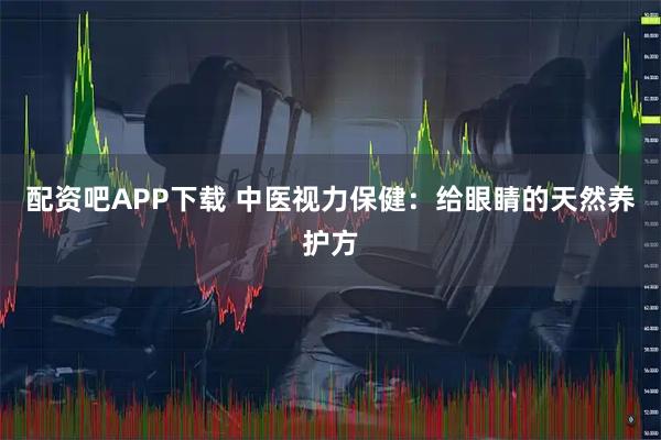 配资吧APP下载 中医视力保健：给眼睛的天然养护方
