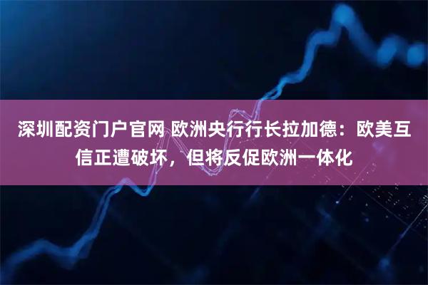 深圳配资门户官网 欧洲央行行长拉加德：欧美互信正遭破坏，但将反促欧洲一体化