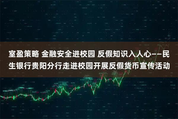 室盈策略 金融安全进校园 反假知识入人心——民生银行贵阳分行走进校园开展反假货币宣传活动
