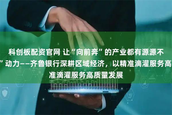 科创板配资官网 让“向前奔”的产业都有源源不断的“贷”动力——齐鲁银行深耕区域经济，以精准滴灌服务高质量发展