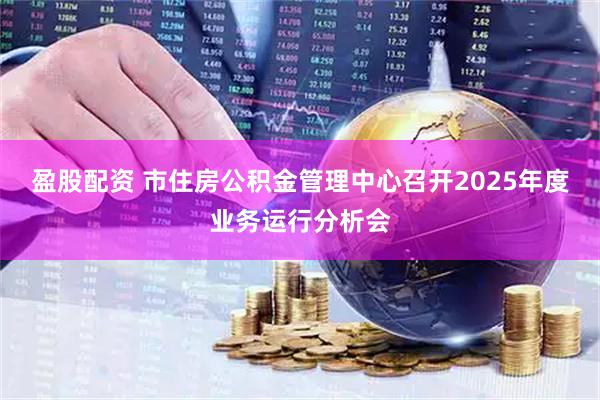 盈股配资 市住房公积金管理中心召开2025年度业务运行分析会