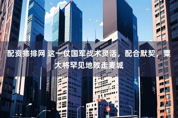 配资排排网 这一仗国军战术灵活，配合默契，粟大将罕见地败走麦城