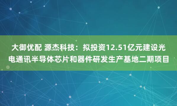 大御优配 源杰科技：拟投资12.51亿元建设光电通讯半导体芯片和器件研发生产基地二期项目