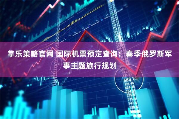 掌乐策略官网 国际机票预定查询：春季俄罗斯军事主题旅行规划