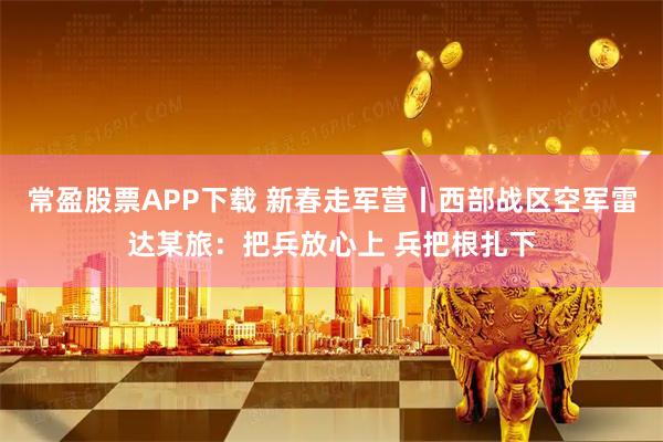 常盈股票APP下载 新春走军营丨西部战区空军雷达某旅：把兵放心上 兵把根扎下