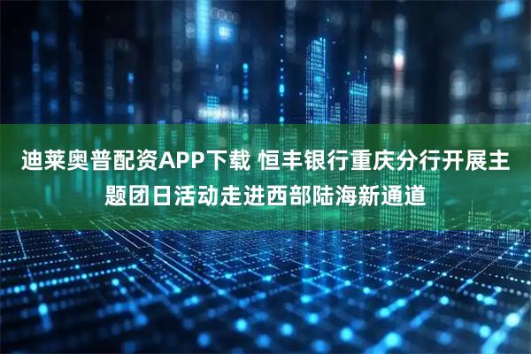 迪莱奥普配资APP下载 恒丰银行重庆分行开展主题团日活动走进西部陆海新通道