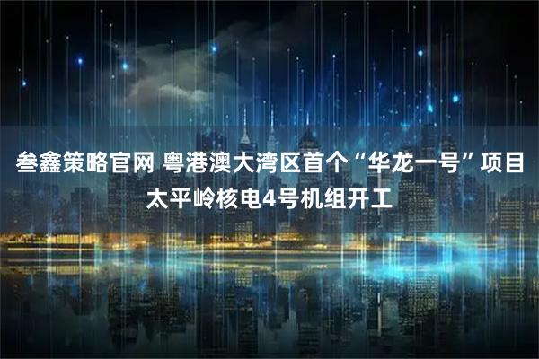 叁鑫策略官网 粤港澳大湾区首个“华龙一号”项目太平岭核电4号机组开工